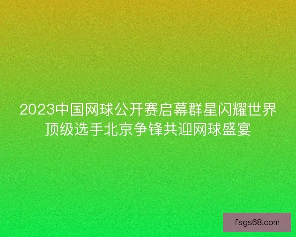 2023中国网球公开赛启幕群星闪耀世界顶级选手北京争锋共迎网球盛宴