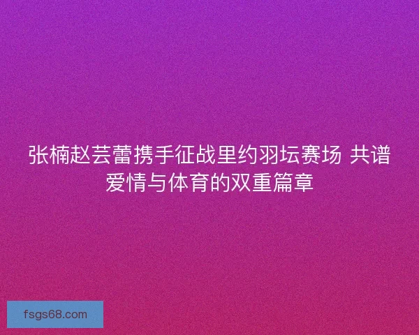 张楠赵芸蕾携手征战里约羽坛赛场 共谱爱情与体育的双重篇章