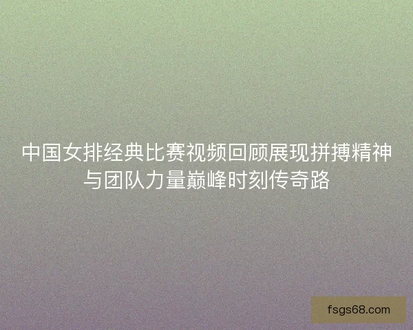 中国女排经典比赛视频回顾展现拼搏精神与团队力量巅峰时刻传奇路