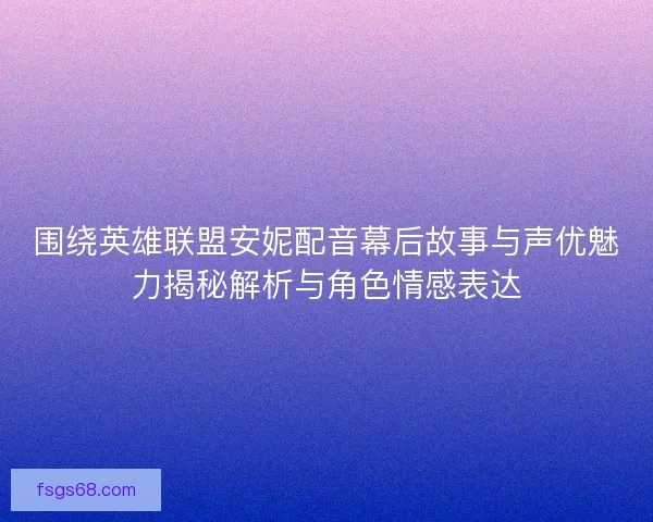 围绕英雄联盟安妮配音幕后故事与声优魅力揭秘解析与角色情感表达