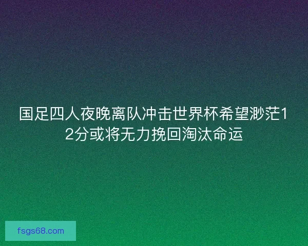国足四人夜晚离队冲击世界杯希望渺茫12分或将无力挽回淘汰命运