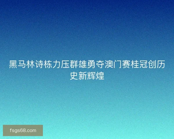 黑马林诗栋力压群雄勇夺澳门赛桂冠创历史新辉煌
